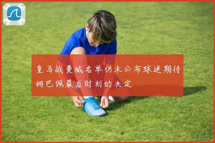 皇马战曼城名单仍未公布球迷期待姆巴佩最后时刻的决定