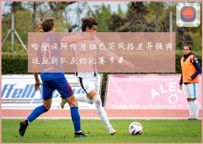 哈登谈阿伦与祖巴茨风格差异强调适应新队友的比赛节奏