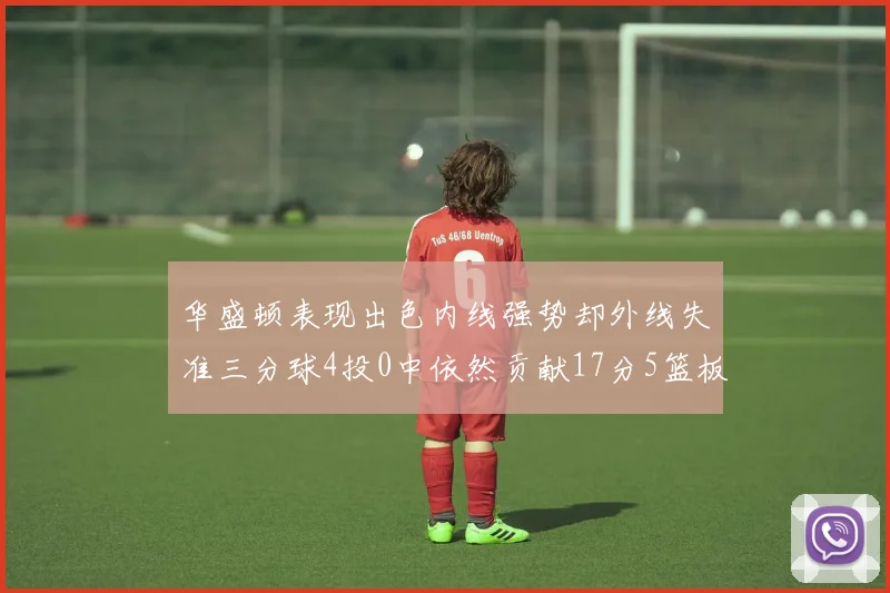 华盛顿表现出色内线强势却外线失准三分球4投0中依然贡献17分5篮板4盖帽