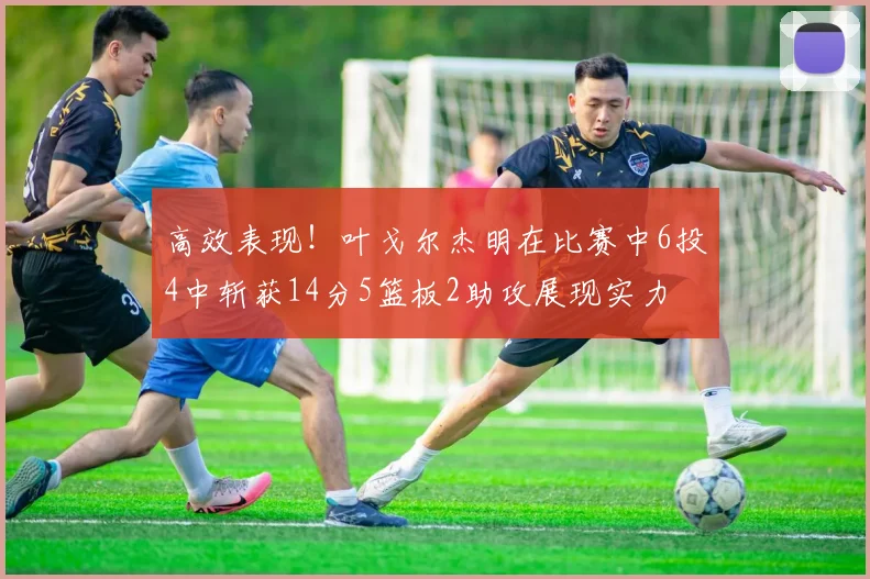 高效表现！叶戈尔杰明在比赛中6投4中斩获14分5篮板2助攻展现实力