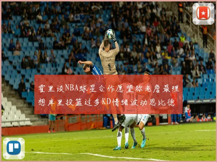 霍里谈NBA球星合作愿望称老詹最理想库里投篮过多KD情绪波动恩比德伤病困扰