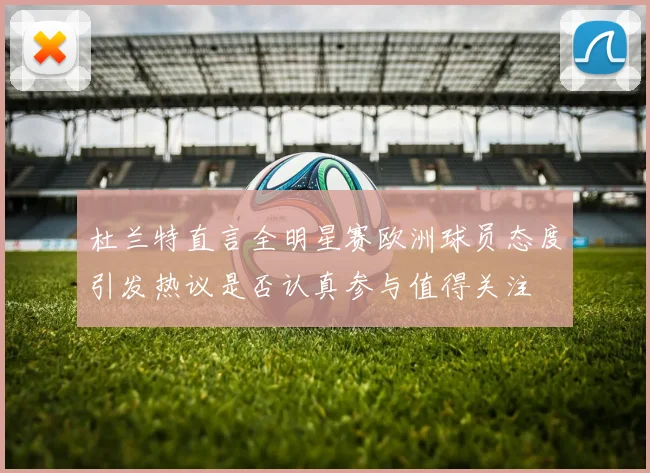 杜兰特直言全明星赛欧洲球员态度引发热议是否认真参与值得关注