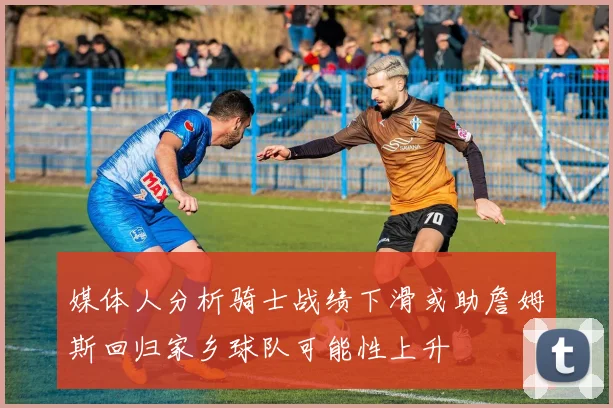 媒体人分析骑士战绩下滑或助詹姆斯回归家乡球队可能性上升