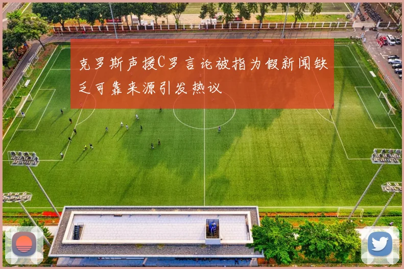 克罗斯声援C罗言论被指为假新闻缺乏可靠来源引发热议