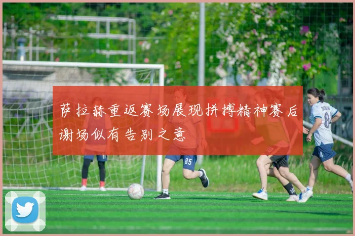 萨拉赫重返赛场展现拼搏精神赛后谢场似有告别之意