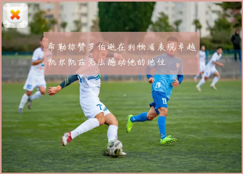 希勒称赞罗伯逊在利物浦表现卓越凯尔凯兹无法撼动他的地位