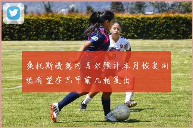 桑托斯透露内马尔预计本月恢复训练有望在巴甲前几轮复出