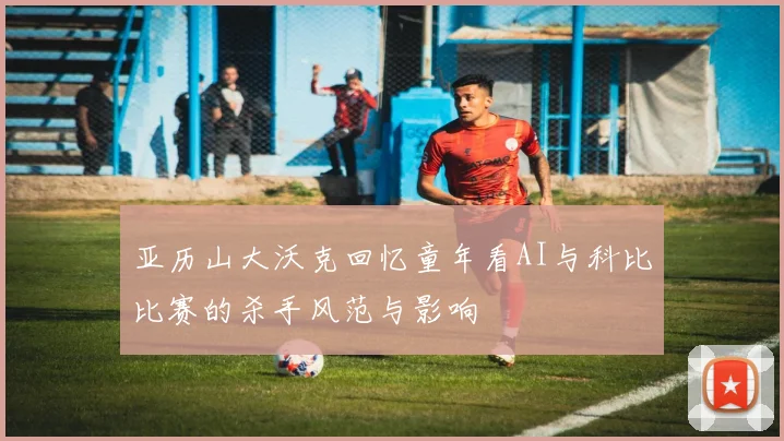 亚历山大沃克回忆童年看AI与科比比赛的杀手风范与影响