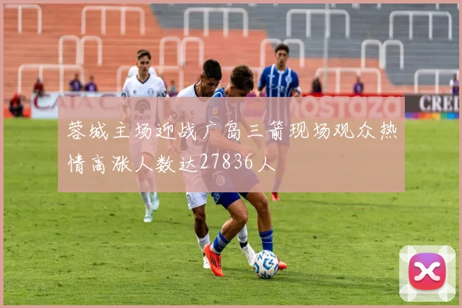 蓉城主场迎战广岛三箭现场观众热情高涨人数达27836人