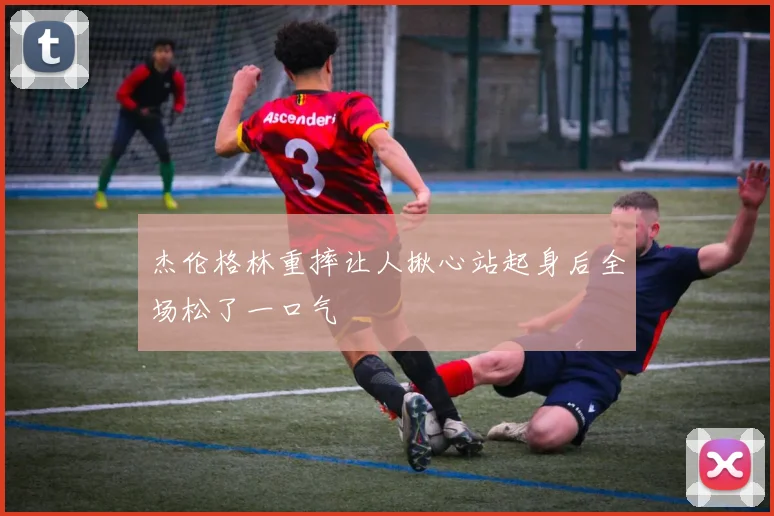 杰伦格林重摔让人揪心站起身后全场松了一口气