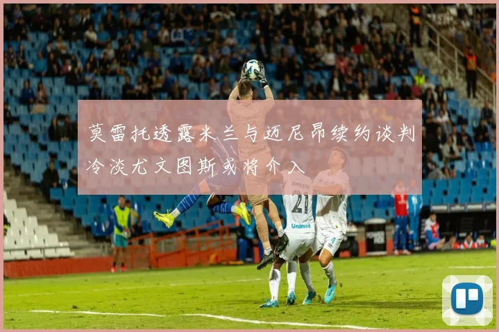 莫雷托透露米兰与迈尼昂续约谈判冷淡尤文图斯或将介入