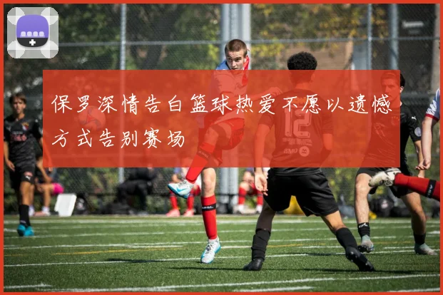 保罗深情告白篮球热爱不愿以遗憾方式告别赛场