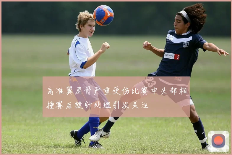 高准翼眉骨严重受伤比赛中头部相撞赛后缝针处理引发关注